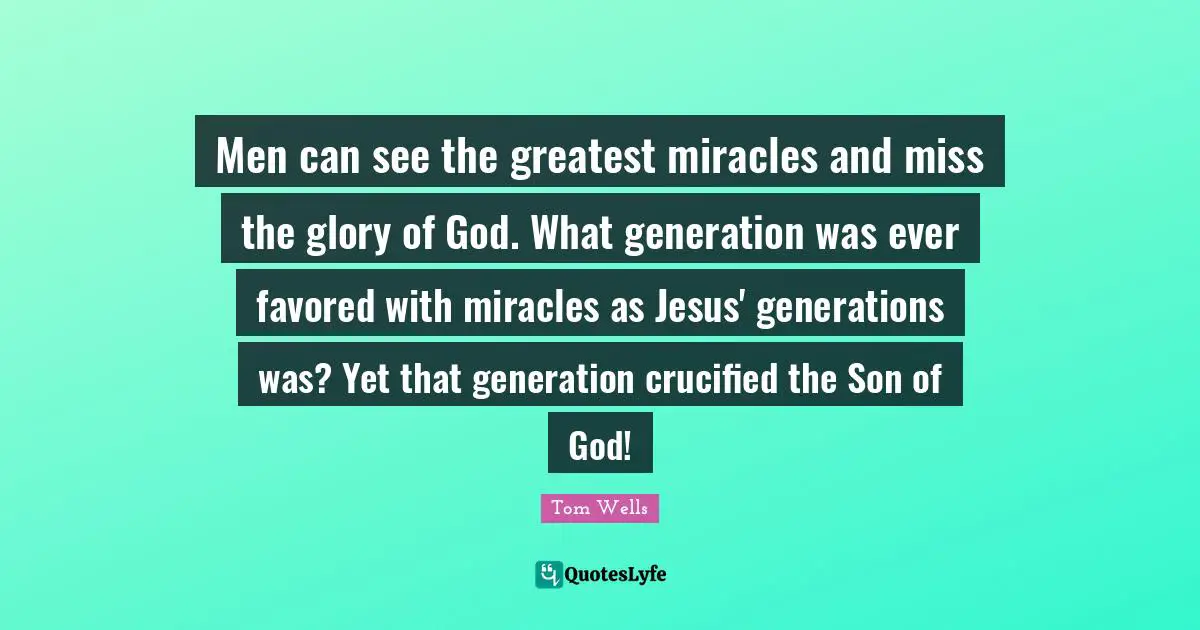 Men can see the greatest miracles and miss the glory of God. What generation was ever favored with miracles as Jesus' generations was? Yet that generation crucified the Son of God!