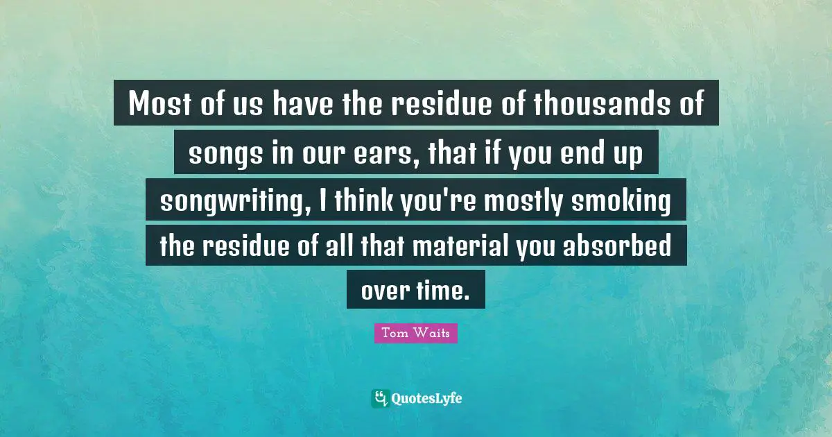 Most of us have the residue of thousands of songs in our ears, that if you end up songwriting, I think you're mostly smoking the residue of all that material you absorbed over time.
