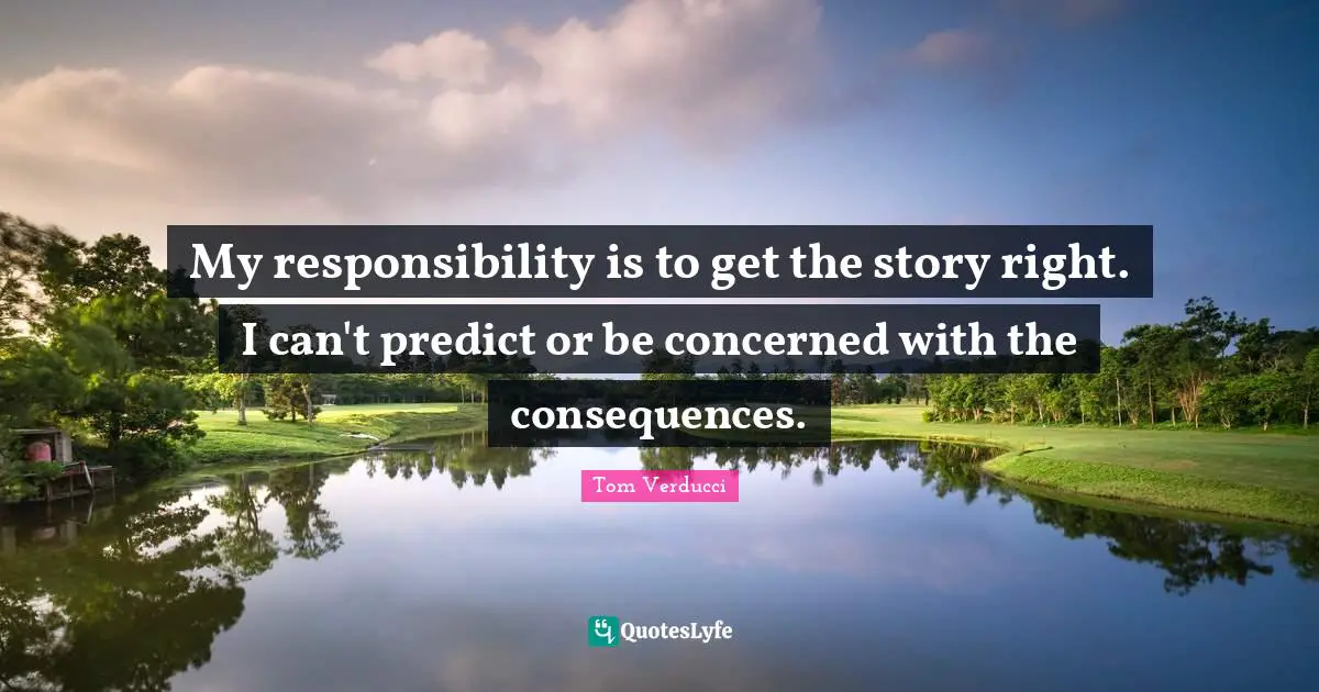 My responsibility is to get the story right. I can't predict or be concerned with the consequences.