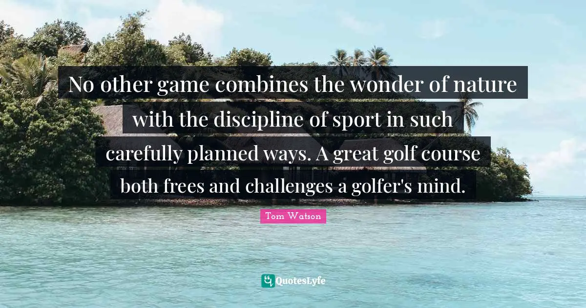 No other game combines the wonder of nature with the discipline of sport in such carefully planned ways. A great golf course both frees and challenges a golfer's mind.
