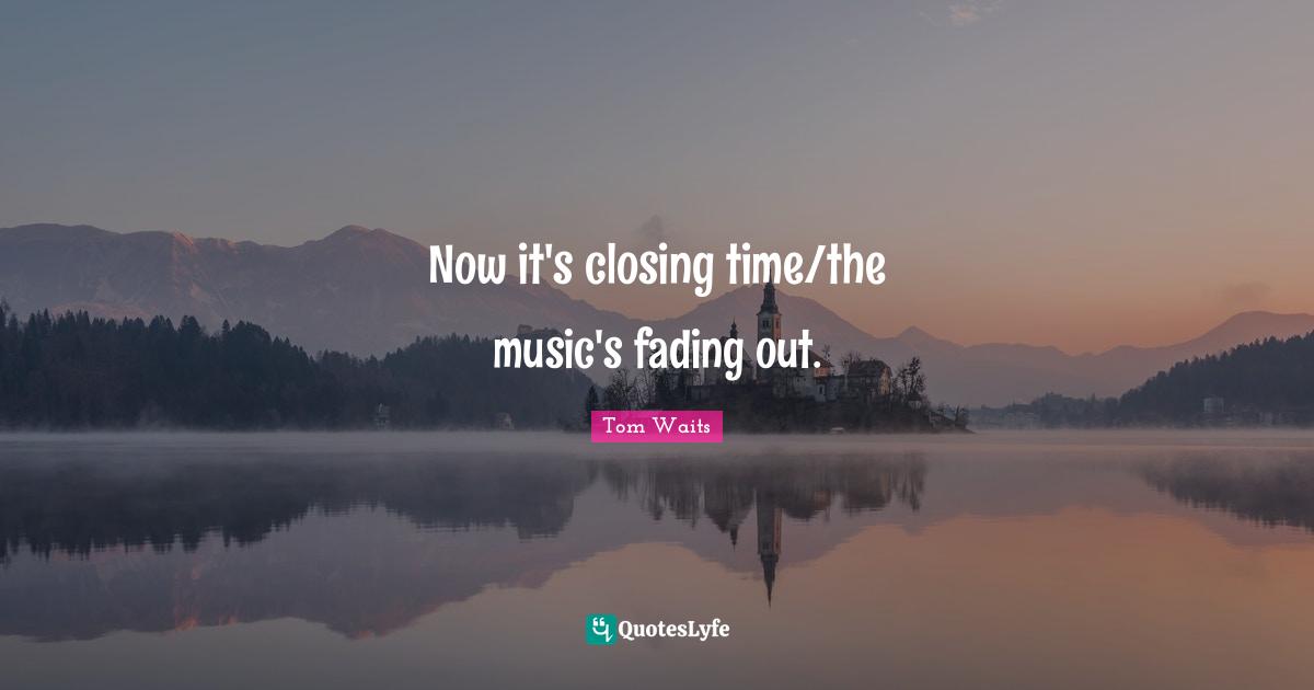 Closing Quotes: "Now it's closing time/the music's fading out."