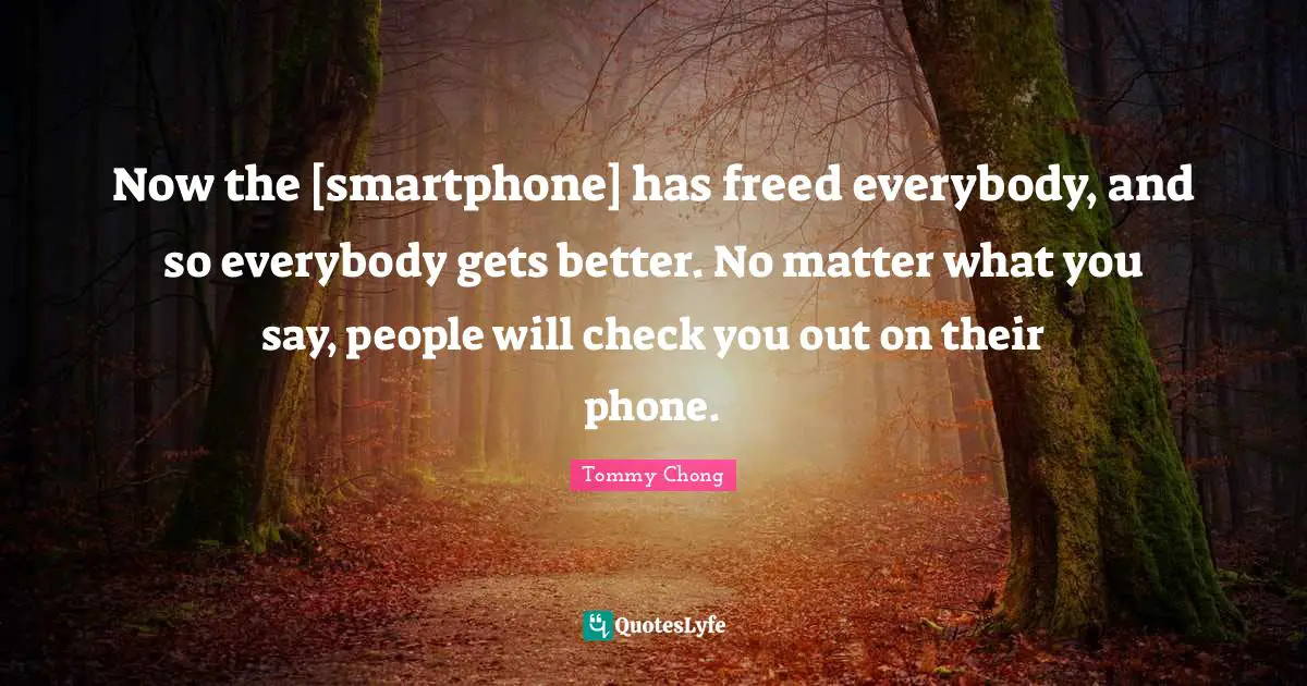 Now the [smartphone] has freed everybody, and so everybody gets better. No matter what you say, people will check you out on their phone.