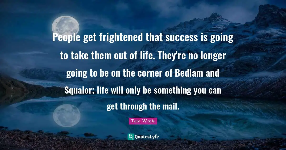 People get frightened that success is going to take them out of life. They're no longer going to be on the corner of Bedlam and Squalor; life will only be something you can get through the mail.
