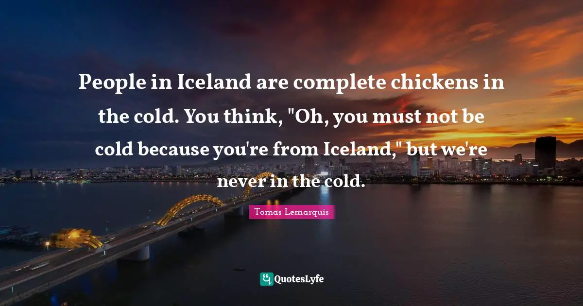 People in Iceland are complete chickens in the cold. You think, "Oh, you must not be cold because you're from Iceland," but we're never in the cold.
