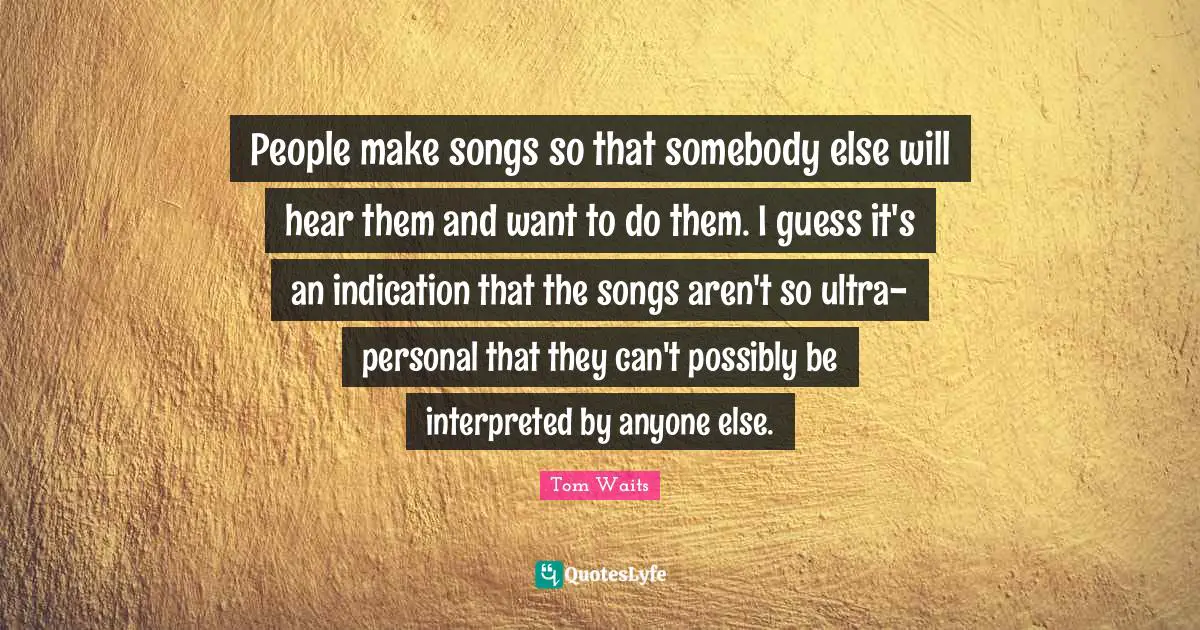 People make songs so that somebody else will hear them and want to do them. I guess it's an indication that the songs aren't so ultra-personal that they can't possibly be interpreted by anyone else.