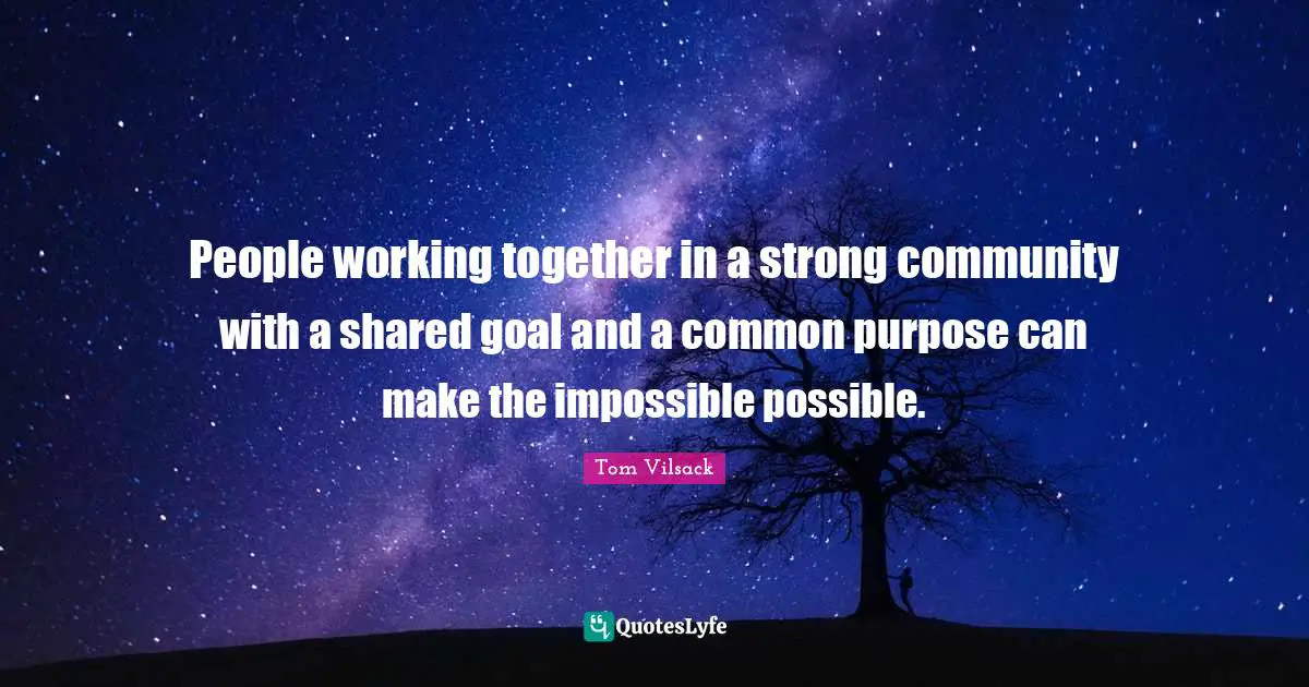 People working together in a strong community with a shared goal and a common purpose can make the impossible possible.