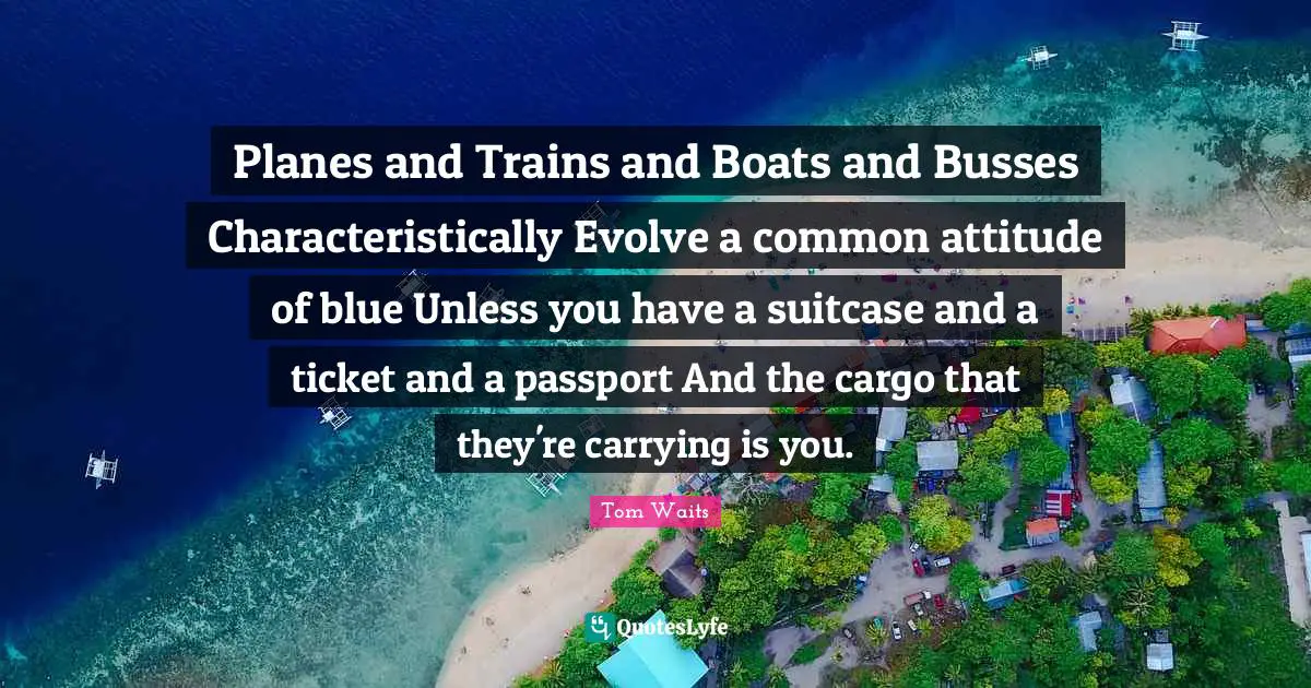 Planes and Trains and Boats and Busses Characteristically Evolve a common attitude of blue Unless you have a suitcase and a ticket and a passport And the cargo that they're carrying is you.