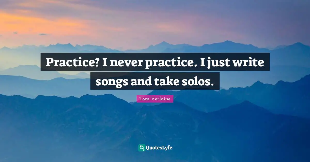 Practice? I never practice. I just write songs and take solos.