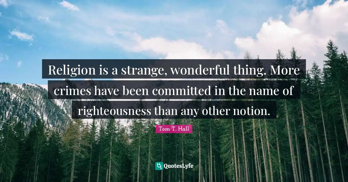 Religion is a strange, wonderful thing. More crimes have been committed in the name of righteousness than any other notion.
