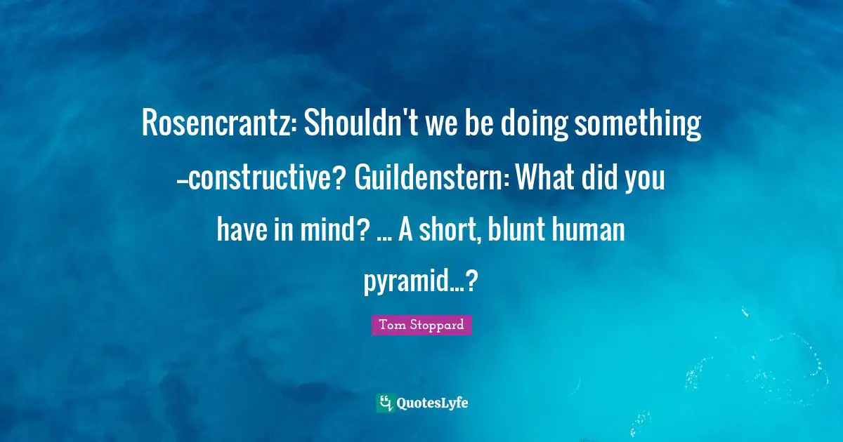 Rosencrantz: Shouldn't we be doing something--constructive? Guildenstern: What did you have in mind? ... A short, blunt human pyramid...?