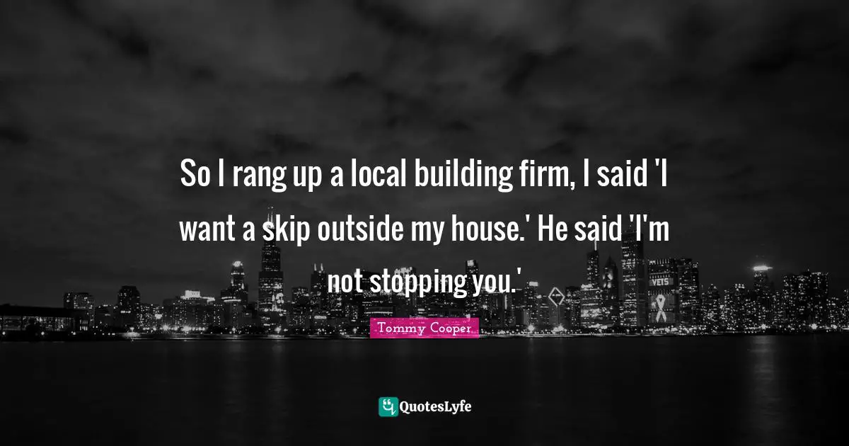 So I rang up a local building firm, I said 'I want a skip outside my house.' He said 'I'm not stopping you.'