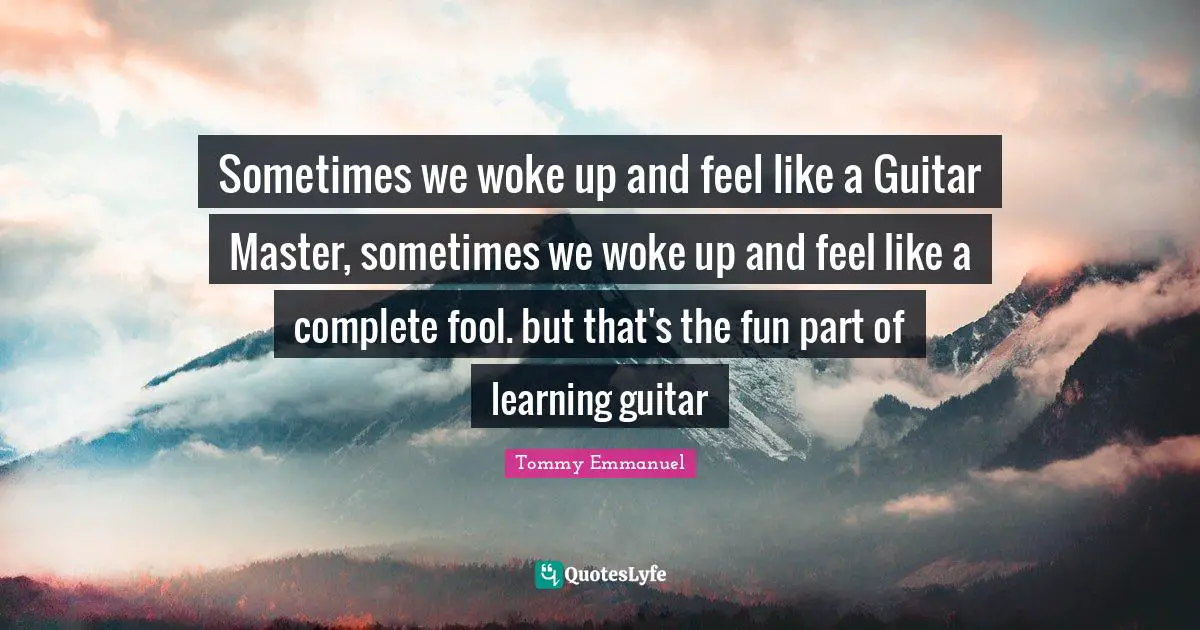 Sometimes we woke up and feel like a Guitar Master, sometimes we woke up and feel like a complete fool. but that's the fun part of learning guitar