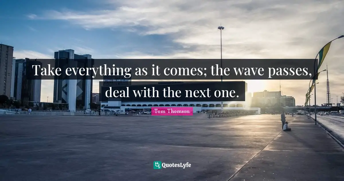 Take everything as it comes; the wave passes, deal with the next one.