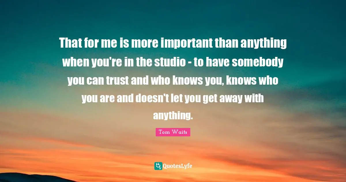 That for me is more important than anything when you're in the studio - to have somebody you can trust and who knows you, knows who you are and doesn't let you get away with anything.