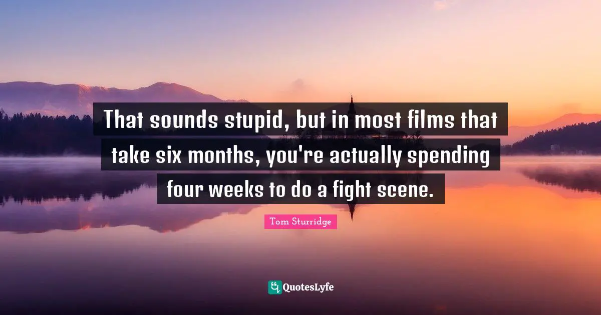 That sounds stupid, but in most films that take six months, you're actually spending four weeks to do a fight scene.