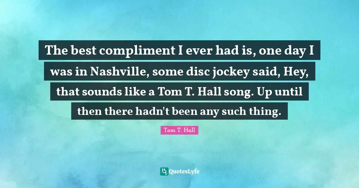 The best compliment I ever had is, one day I was in Nashville, some disc jockey said, Hey, that sounds like a Tom T. Hall song. Up until then there hadn't been any such thing.