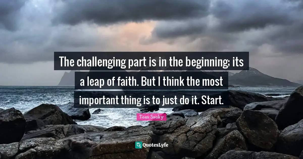 The challenging part is in the beginning; its a leap of faith. But I think the most important thing is to just do it. Start.