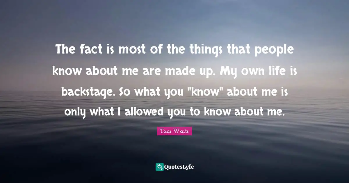 The fact is most of the things that people know about me are made up. My own life is backstage. So what you "know" about me is only what I allowed you to know about me.
