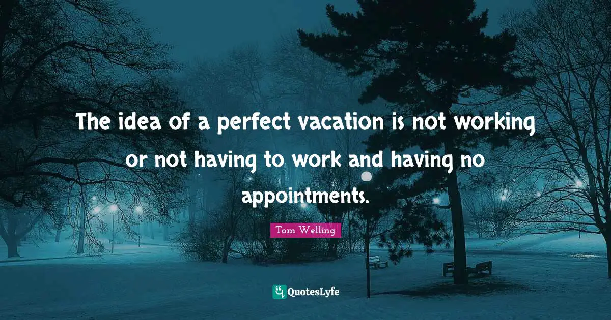 The idea of a perfect vacation is not working or not having to work and having no appointments.