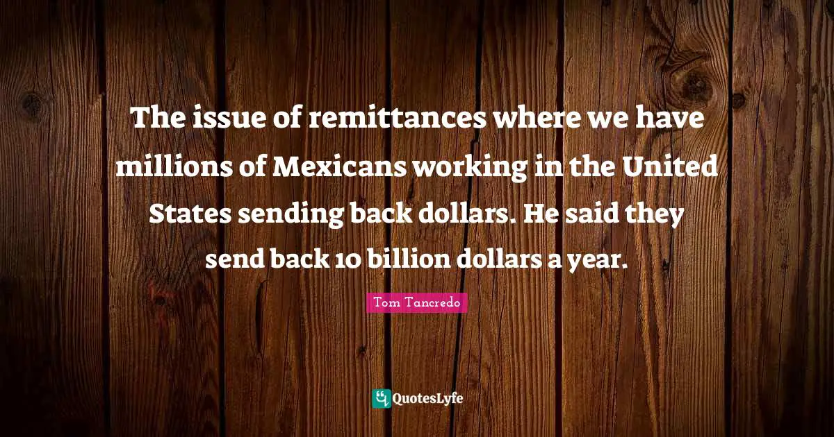 The issue of remittances where we have millions of Mexicans working in the United States sending back dollars. He said they send back 10 billion dollars a year.