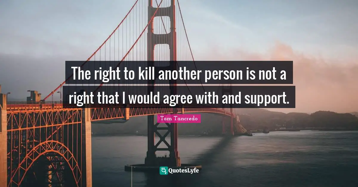 The right to kill another person is not a right that I would agree with and support.