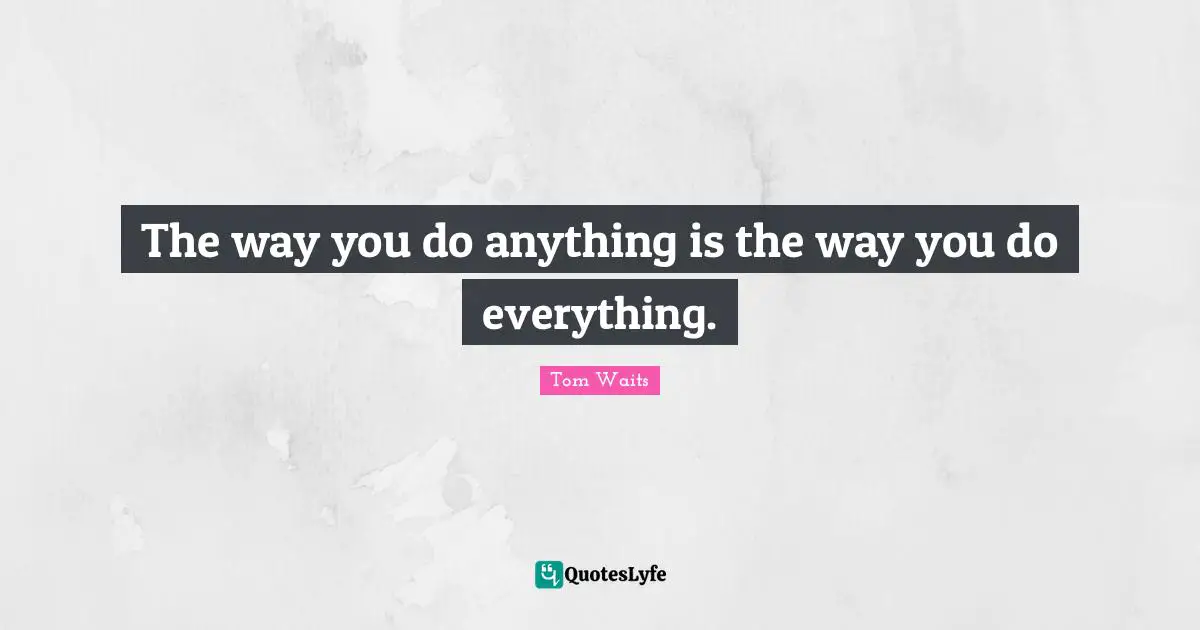 The way you do anything is the way you do everything.