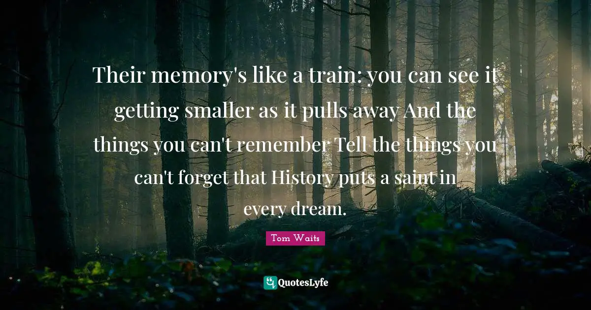 Tom Waits Quotes: "Their memory's like a train: you can see it getting smaller as it pulls away And the things you can't remember Tell the things you can't forget that History puts a saint in every dream."