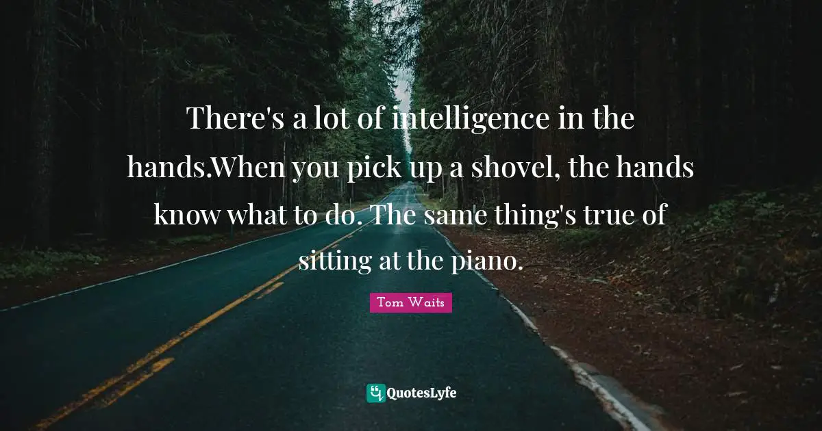 There's a lot of intelligence in the hands.When you pick up a shovel, the hands know what to do. The same thing's true of sitting at the piano.