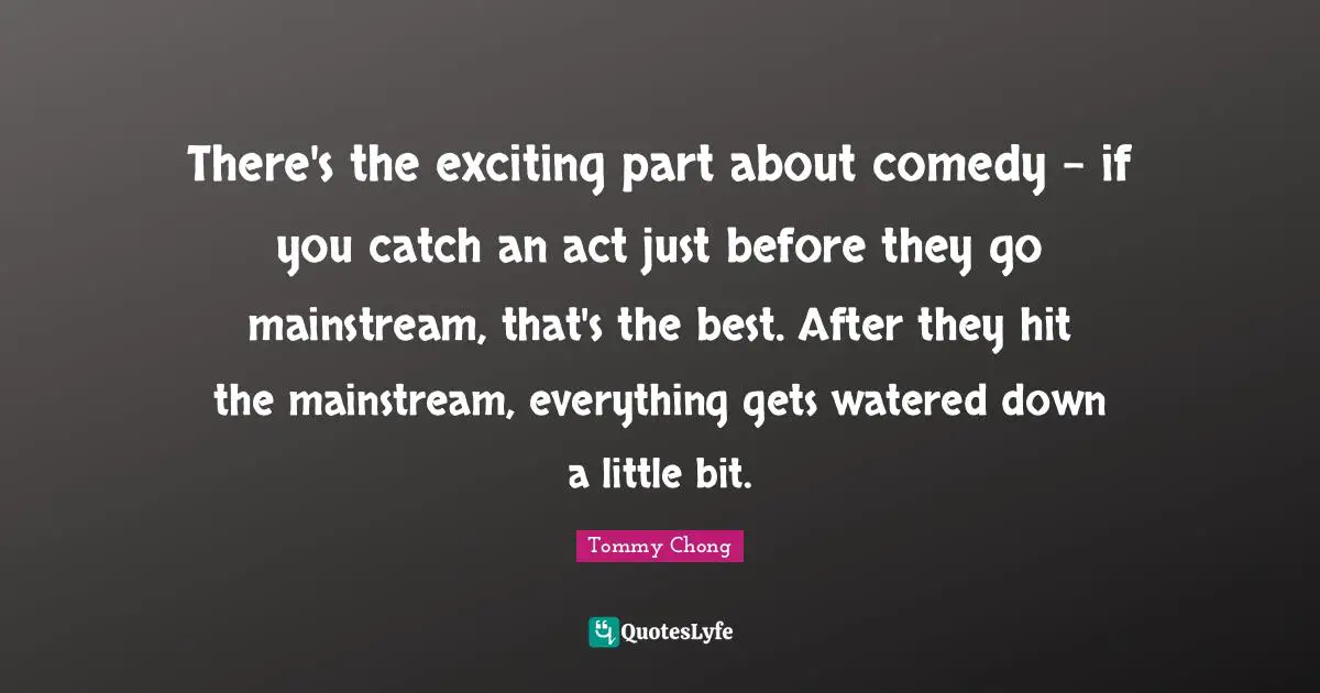 There's the exciting part about comedy - if you catch an act just before they go mainstream, that's the best. After they hit the mainstream, everything gets watered down a little bit.