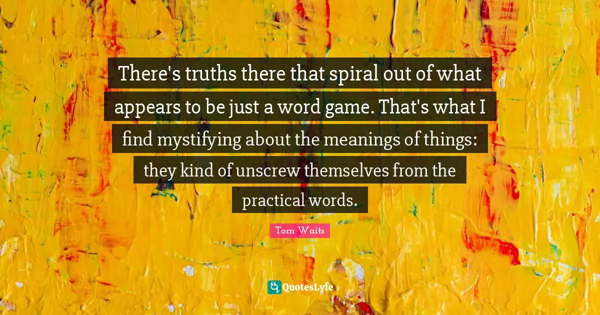 Spirals Quotes: "There's truths there that spiral out of what appears to be just a word game. That's what I find mystifying about the meanings of things: they kind of unscrew themselves from the practical words."