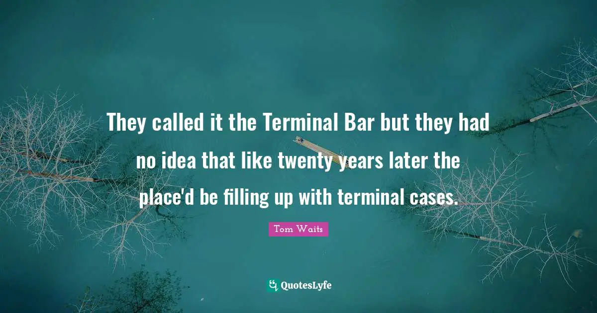 They called it the Terminal Bar but they had no idea that like twenty years later the place'd be filling up with terminal cases.