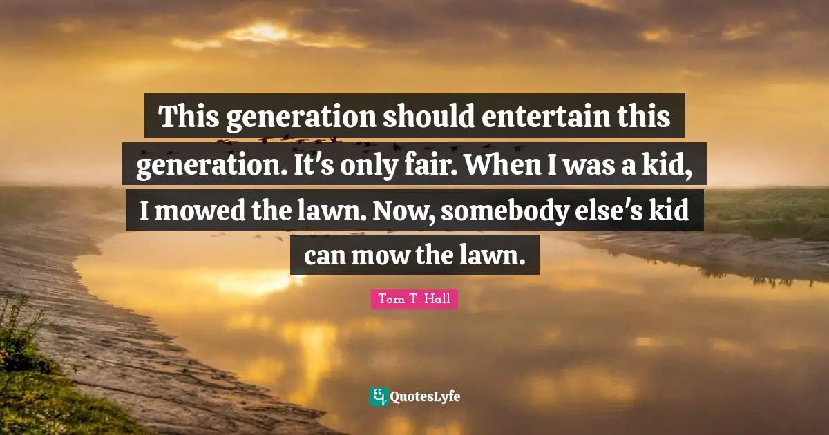 This generation should entertain this generation. It's only fair. When I was a kid, I mowed the lawn. Now, somebody else's kid can mow the lawn.