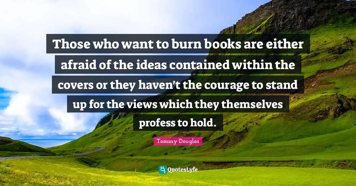 Tommy Douglas Quotes: "Those who want to burn books are either afraid of the ideas contained within the covers or they haven't the courage to stand up for the views which they themselves profess to hold."