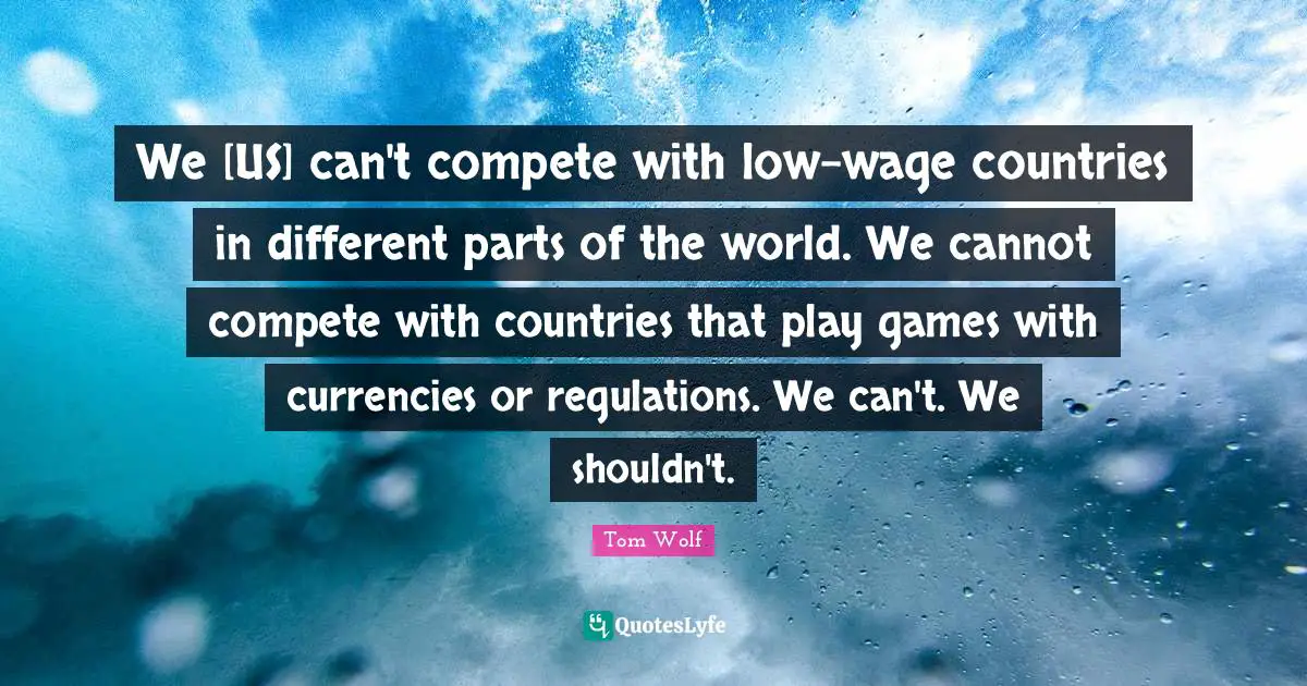 We [US] can't compete with low-wage countries in different parts of the world. We cannot compete with countries that play games with currencies or regulations. We can't. We shouldn't.