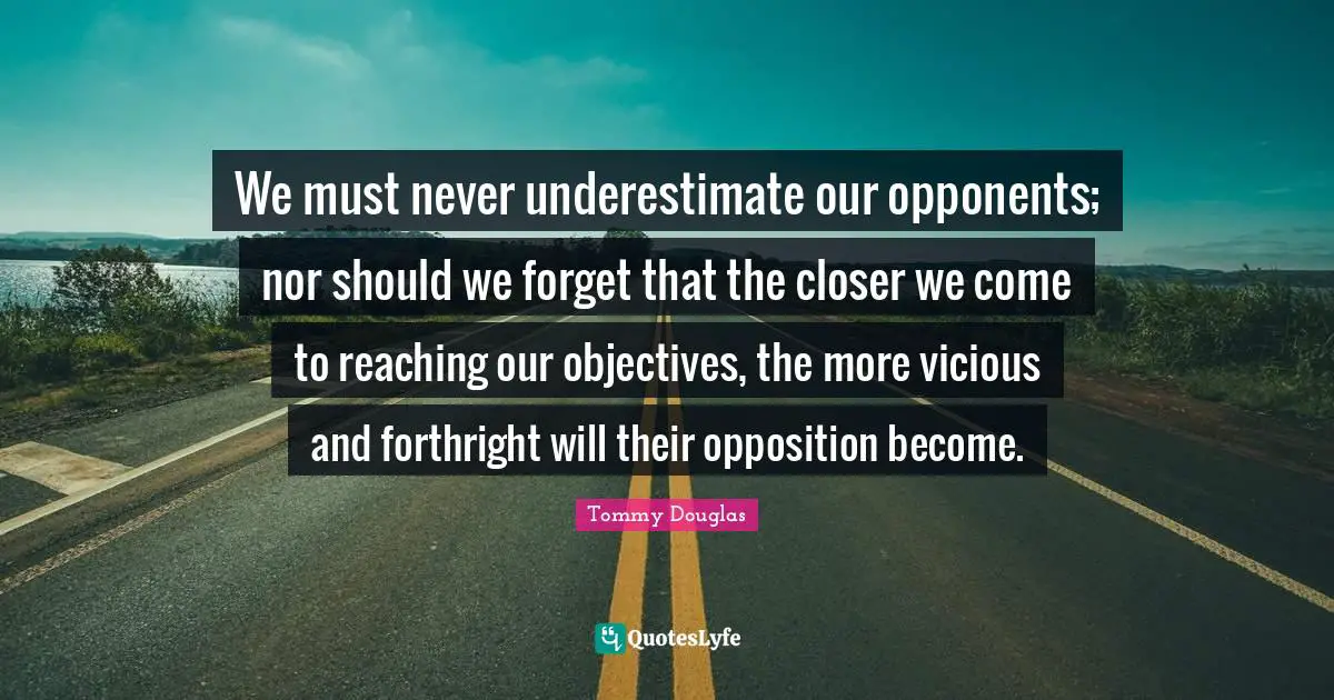 Tommy Douglas Quotes: "We must never underestimate our opponents; nor should we forget that the closer we come to reaching our objectives, the more vicious and forthright will their opposition become."