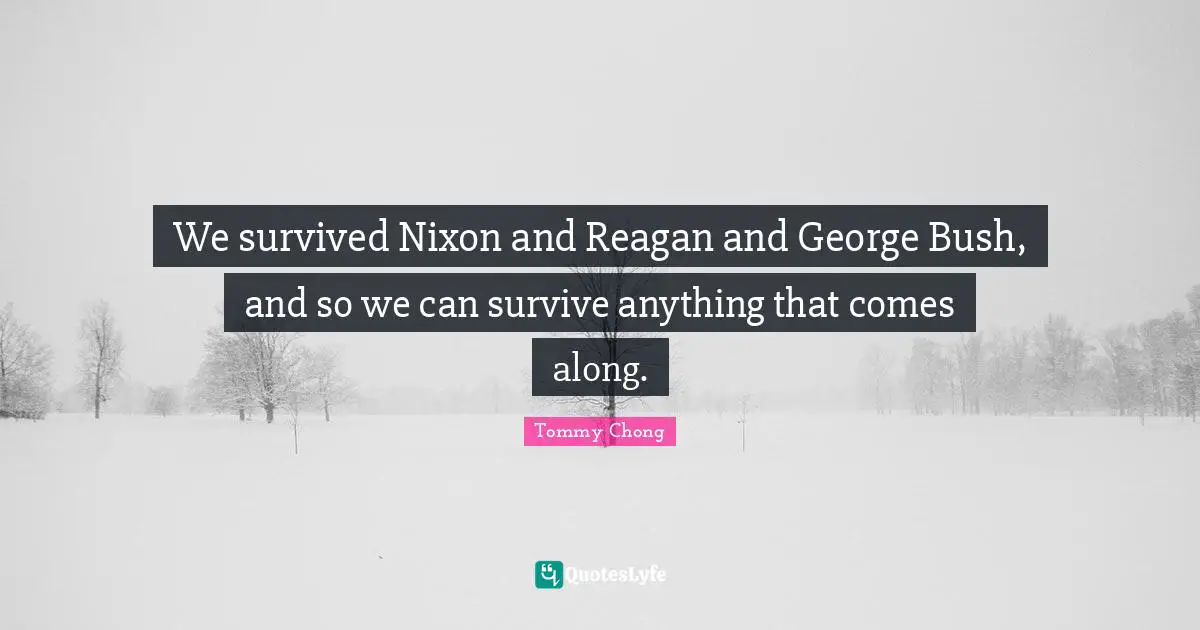 We survived Nixon and Reagan and George Bush, and so we can survive anything that comes along.