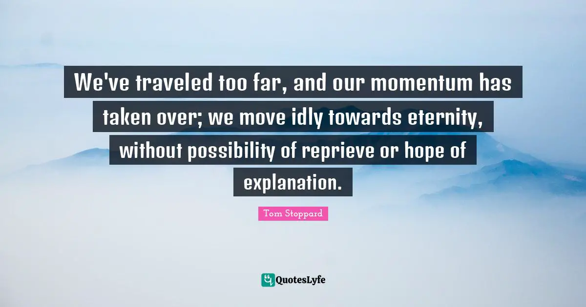 We've traveled too far, and our momentum has taken over; we move idly towards eternity, without possibility of reprieve or hope of explanation.