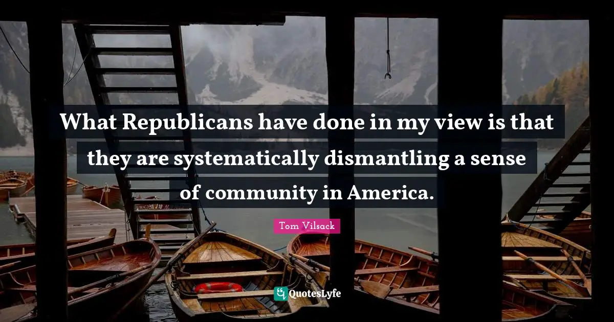 What Republicans have done in my view is that they are systematically dismantling a sense of community in America.