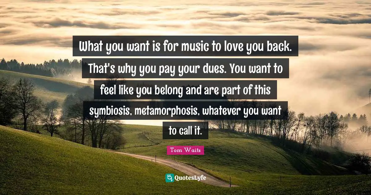 Metamorphosis Quotes: "What you want is for music to love you back. That's why you pay your dues. You want to feel like you belong and are part of this symbiosis, metamorphosis, whatever you want to call it."