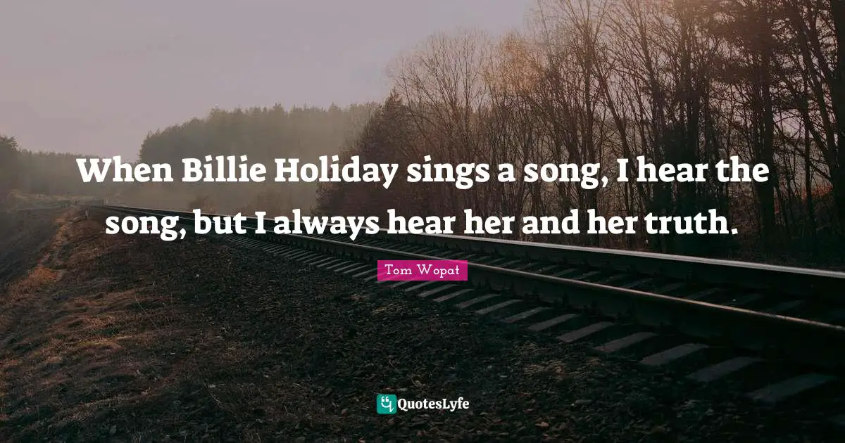When Billie Holiday sings a song, I hear the song, but I always hear her and her truth.