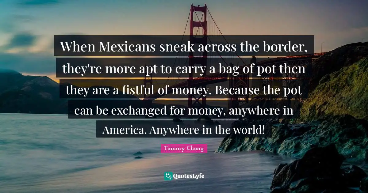 When Mexicans sneak across the border, they're more apt to carry a bag of pot then they are a fistful of money. Because the pot can be exchanged for money, anywhere in America. Anywhere in the world!