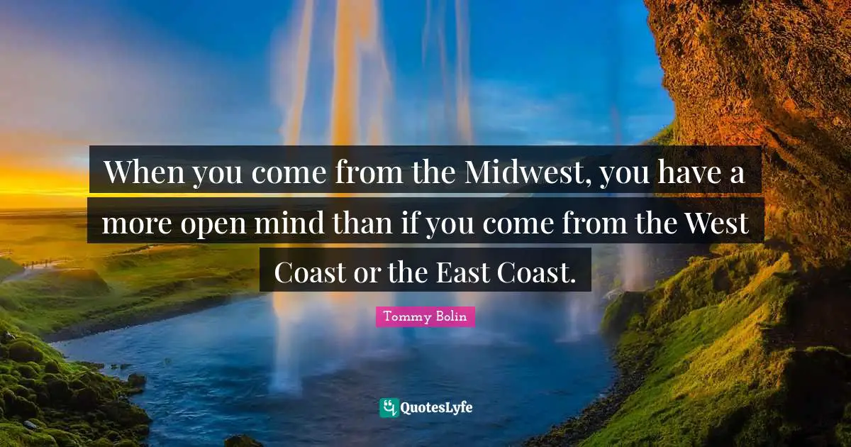When you come from the Midwest, you have a more open mind than if you come from the West Coast or the East Coast.