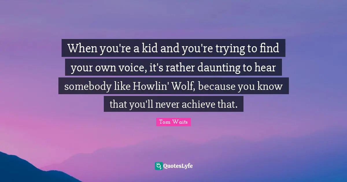 When you're a kid and you're trying to find your own voice, it's rather daunting to hear somebody like Howlin' Wolf, because you know that you'll never achieve that.