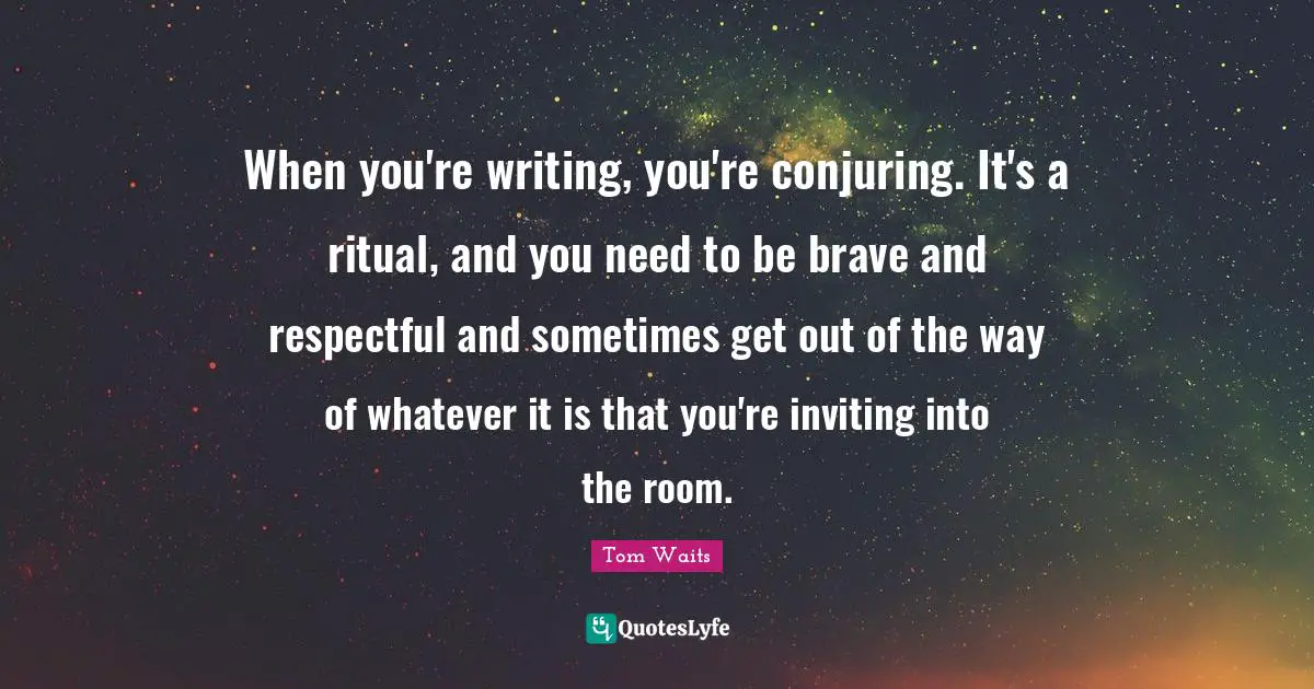 When you're writing‚ you're conjuring. It's a ritual‚ and you need to be brave and respectful and sometimes get out of the way of whatever it is that you're inviting into the room.