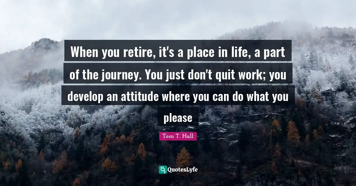 When you retire, it's a place in life, a part of the journey. You just don't quit work; you develop an attitude where you can do what you please