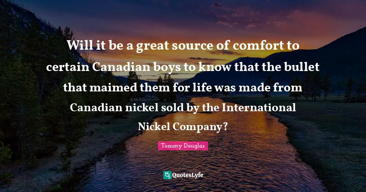 Tommy Douglas Quotes: "Will it be a great source of comfort to certain Canadian boys to know that the bullet that maimed them for life was made from Canadian nickel sold by the International Nickel Company?"