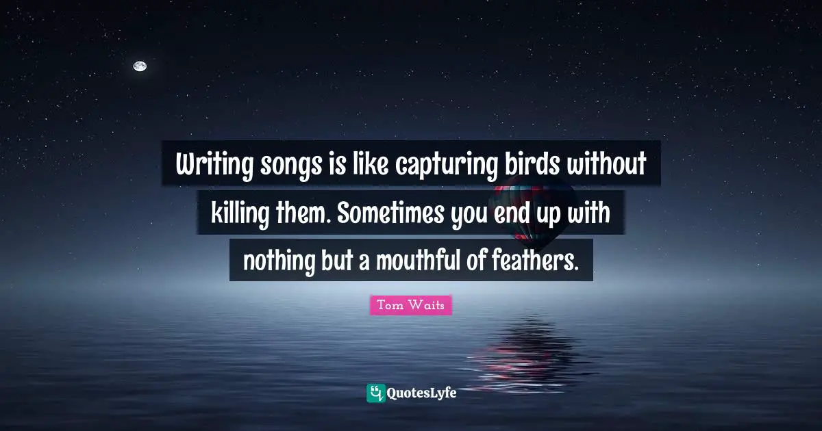 Feathers Quotes: "Writing songs is like capturing birds without killing them. Sometimes you end up with nothing but a mouthful of feathers."
