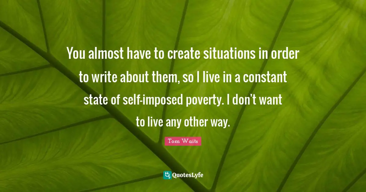 You almost have to create situations in order to write about them, so I live in a constant state of self-imposed poverty. I don't want to live any other way.