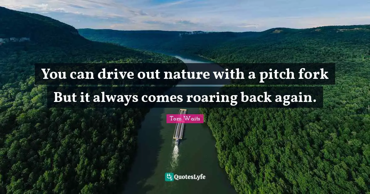 You can drive out nature with a pitch fork But it always comes roaring back again.