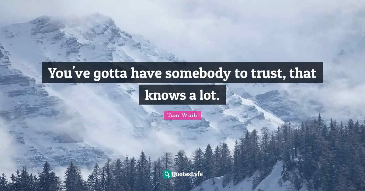 You've gotta have somebody to trust, that knows a lot.